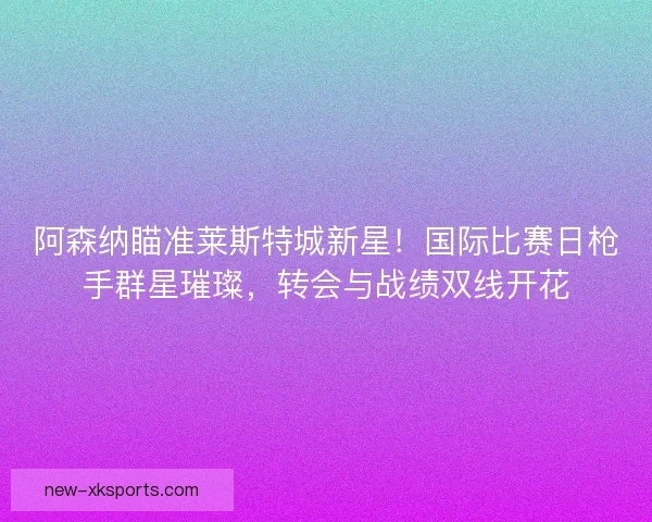 阿森纳瞄准莱斯特城新星！国际比赛日枪手群星璀璨，转会与战绩双线开花