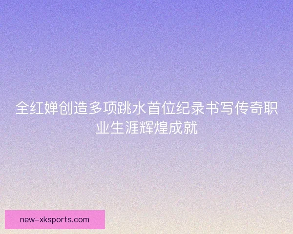 全红婵创造多项跳水首位纪录书写传奇职业生涯辉煌成就