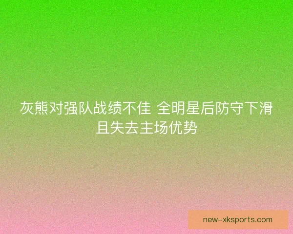 灰熊对强队战绩不佳 全明星后防守下滑且失去主场优势