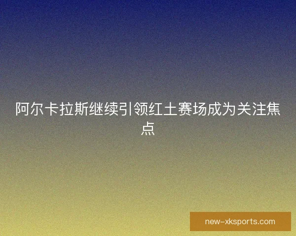 阿尔卡拉斯继续引领红土赛场成为关注焦点
