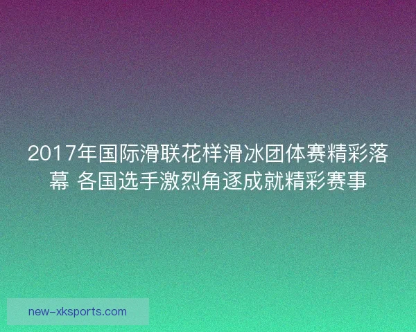 2017年国际滑联花样滑冰团体赛精彩落幕 各国选手激烈角逐成就精彩赛事