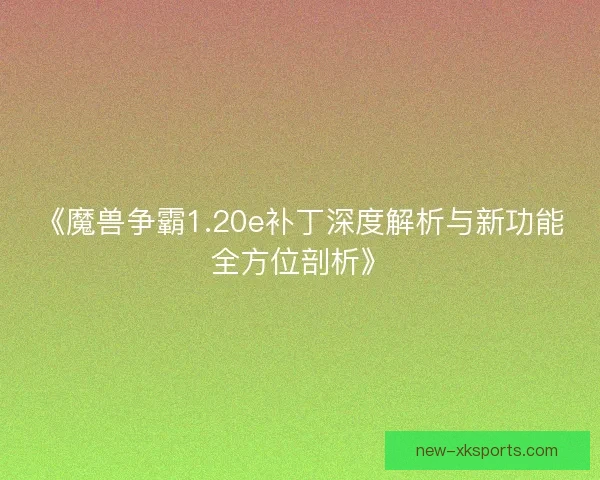 《魔兽争霸1.20e补丁深度解析与新功能全方位剖析》
