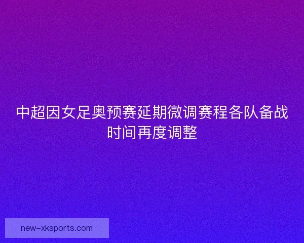 中超因女足奥预赛延期微调赛程各队备战时间再度调整