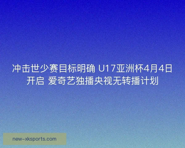 冲击世少赛目标明确 U17亚洲杯4月4日开启 爱奇艺独播央视无转播计划