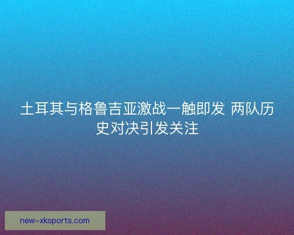 土耳其与格鲁吉亚激战一触即发 两队历史对决引发关注