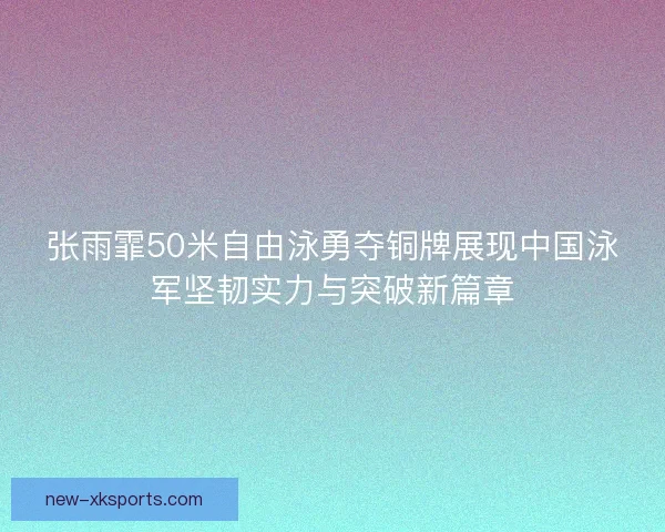 张雨霏50米自由泳勇夺铜牌展现中国泳军坚韧实力与突破新篇章