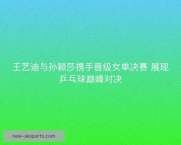 王艺迪与孙颖莎携手晋级女单决赛 展现乒乓球巅峰对决