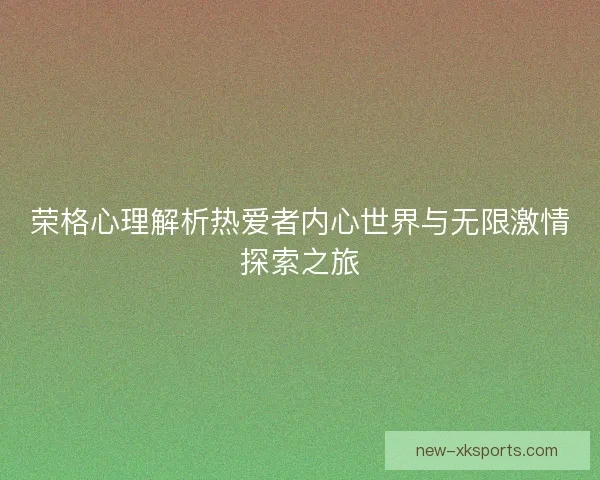 荣格心理解析热爱者内心世界与无限激情探索之旅