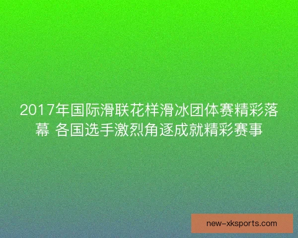 2017年国际滑联花样滑冰团体赛精彩落幕 各国选手激烈角逐成就精彩赛事