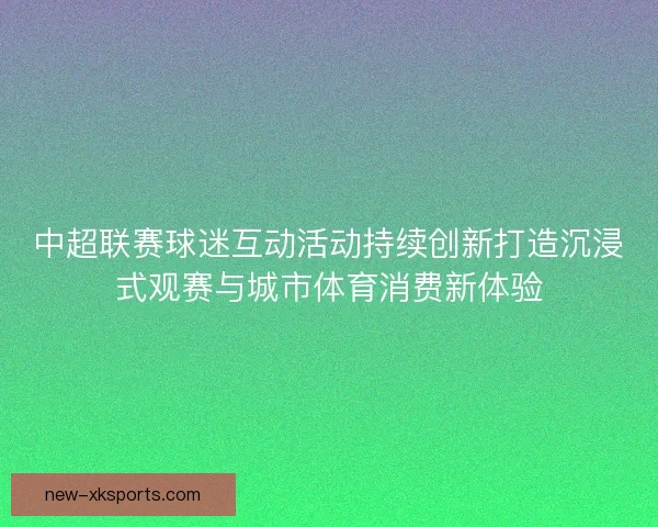 中超联赛球迷互动活动持续创新打造沉浸式观赛与城市体育消费新体验