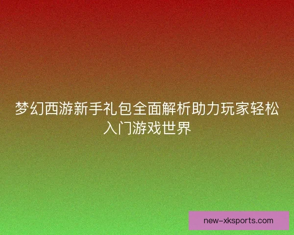 梦幻西游新手礼包全面解析助力玩家轻松入门游戏世界