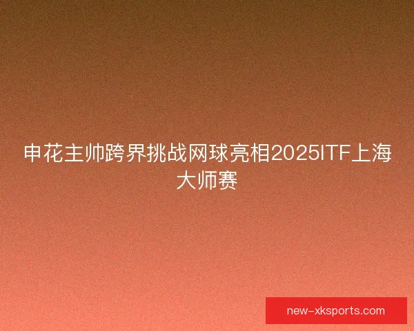 申花主帅跨界挑战网球亮相2025ITF上海大师赛