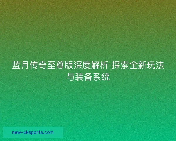 蓝月传奇至尊版深度解析 探索全新玩法与装备系统