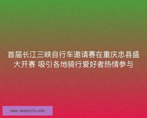 首届长江三峡自行车邀请赛在重庆忠县盛大开赛 吸引各地骑行爱好者热情参与