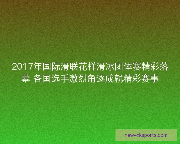 2017年国际滑联花样滑冰团体赛精彩落幕 各国选手激烈角逐成就精彩赛事