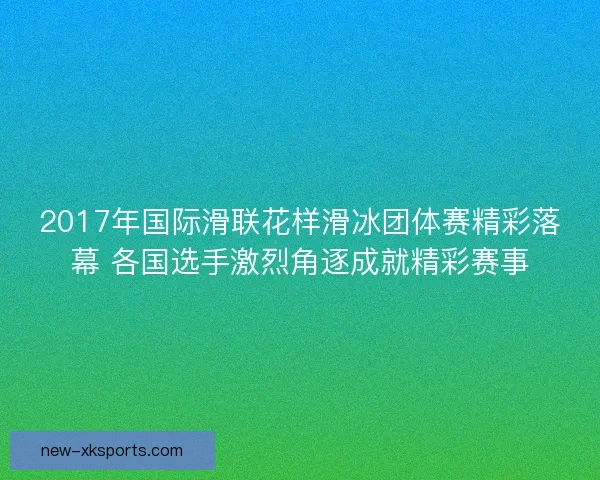 2017年国际滑联花样滑冰团体赛精彩落幕 各国选手激烈角逐成就精彩赛事
