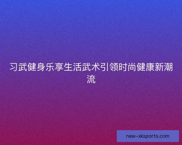 习武健身乐享生活武术引领时尚健康新潮流