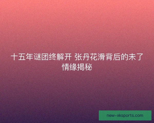 十五年谜团终解开 张丹花滑背后的未了情缘揭秘 十五年谜团终解开 张丹花滑背后的未了情缘揭秘