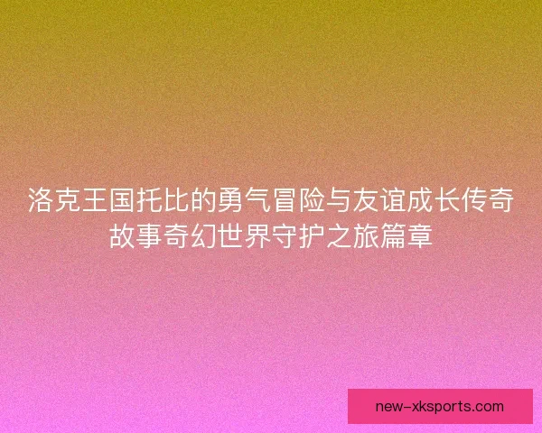 洛克王国托比的勇气冒险与友谊成长传奇故事奇幻世界守护之旅篇章