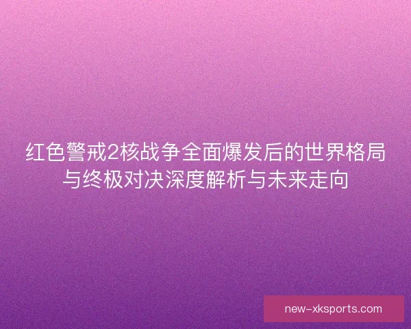 红色警戒2核战争全面爆发后的世界格局与终极对决深度解析与未来走向