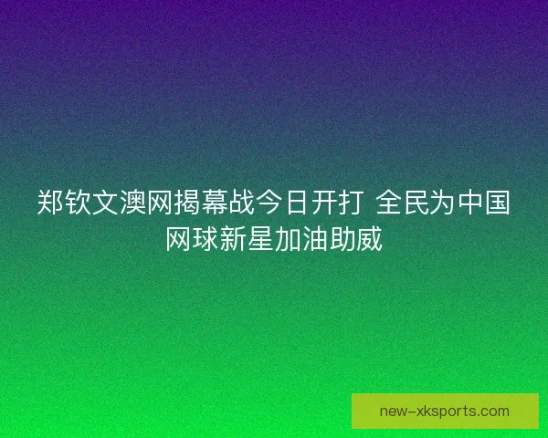 郑钦文澳网揭幕战今日开打 全民为中国网球新星加油助威