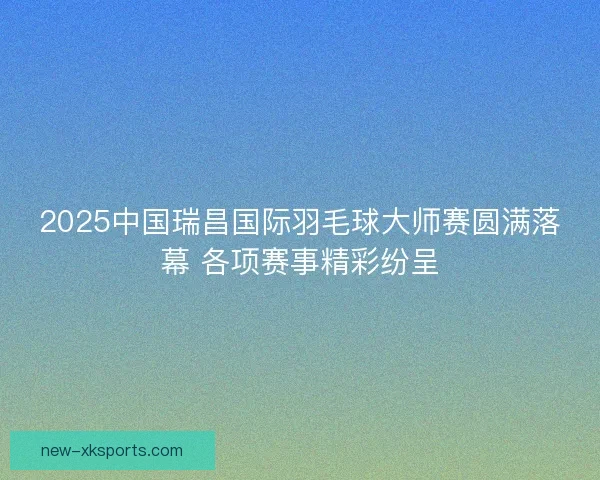 2025中国瑞昌国际羽毛球大师赛圆满落幕 各项赛事精彩纷呈