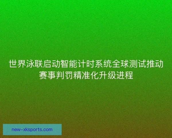 世界泳联启动智能计时系统全球测试推动赛事判罚精准化升级进程