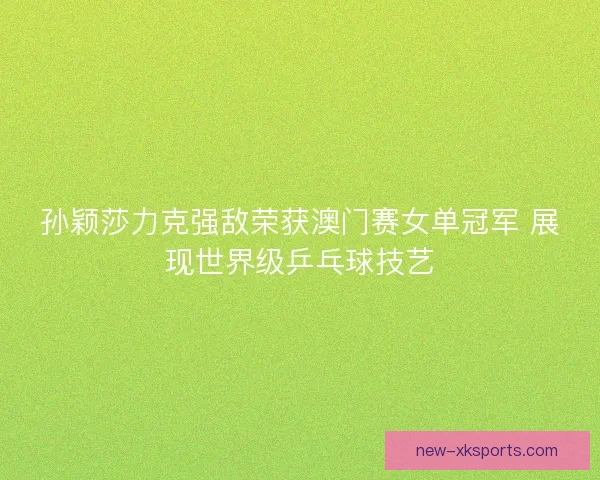 孙颖莎力克强敌荣获澳门赛女单冠军 展现世界级乒乓球技艺