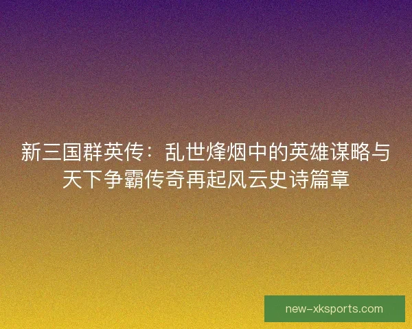 新三国群英传：乱世烽烟中的英雄谋略与天下争霸传奇再起风云史诗篇章