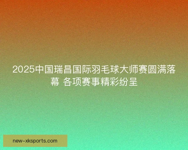 2025中国瑞昌国际羽毛球大师赛圆满落幕 各项赛事精彩纷呈