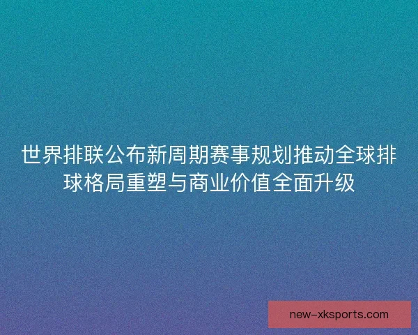 世界排联公布新周期赛事规划推动全球排球格局重塑与商业价值全面升级