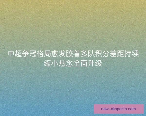 中超争冠格局愈发胶着多队积分差距持续缩小悬念全面升级